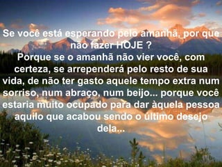 Se você está esperando pelo amanhã, por que não fazer HOJE ?Porque se o amanhã não vier você, com certeza, se arrependerá pelo resto de sua vida, de não ter gasto aquele tempo extra num sorriso, num abraço, num beijo... porque você estaria muito ocupado para dar àquela pessoa aquilo que acabou sendo o último desejo dela...