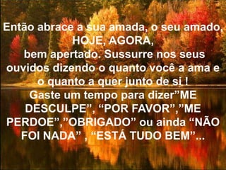 Então abrace a sua amada, o seu amado, HOJE, AGORA, bem apertado. Sussurre nos seus ouvidos dizendo o quanto você a ama e o quanto a quer junto de si !Gaste um tempo para dizer”ME DESCULPE”, “POR FAVOR”,”ME PERDOE”,”OBRIGADO” ou ainda “NÃO FOI NADA” , “ESTÁ TUDO BEM”...
