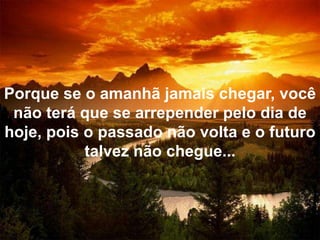 Porque se o amanhã jamais chegar, você não terá que se arrepender pelo dia de hoje, pois o passado não volta e o futuro talvez não chegue...