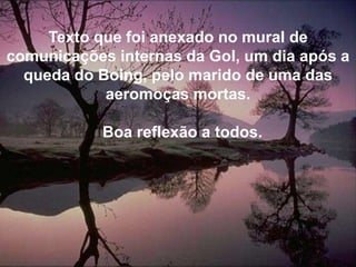 Texto que foi anexado no mural de comunicações internas da Gol, um dia após a queda do Boing, pelo marido de uma das aeromoças mortas.  Boa reflexão a todos.