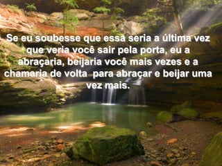 Se eu soubesse que essa seria a última vez que veria você sair pela porta, eu a abraçaria, beijaria você mais vezes e a chamaria de volta  para abraçar e beijar uma vez mais.