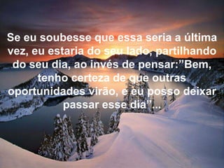 Se eu soubesse que essa seria a última vez, eu estaria do seu lado, partilhando do seu dia, ao invés de pensar:”Bem, tenho certeza de que outras oportunidades virão, e eu posso deixar passar esse dia”...