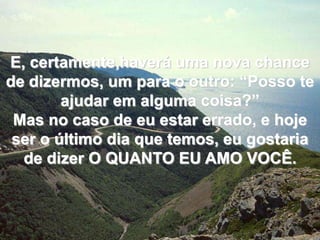 E, certamente,haverá uma nova chance de dizermos, um para o outro: “Posso te ajudar em alguma coisa?”Mas no caso de eu estar errado, e hoje ser o último dia que temos, eu gostaria de dizer O QUANTO EU AMO VOCÊ.