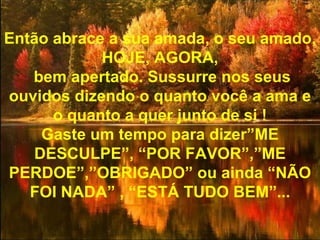Então abrace a sua amada, o seu amado, HOJE, AGORA, bem apertado. Sussurre nos seus ouvidos dizendo o quanto você a ama e o quanto a quer junto de si ! Gaste um tempo para dizer”ME DESCULPE”, “POR FAVOR”,”ME PERDOE”,”OBRIGADO” ou ainda “NÃO FOI NADA” , “ESTÁ TUDO BEM”... 