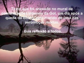 Texto que foi anexado no mural de comunicações internas da Gol, um dia após a queda do Boing, pelo marido de uma das aeromoças mortas. Boa reflexão a todos. 