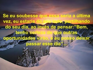 Se eu soubesse que essa seria a última vez, eu estaria do seu lado, partilhando do seu dia, ao invés de pensar:”Bem, tenho certeza de que outras oportunidades virão, e eu posso deixar passar esse dia”... 