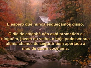 E espero que nunca esqueçamos disso.E espero que nunca esqueçamos disso.
O dia de amanhã não está prometido aO dia de amanhã não está prometido a
ninguém, jovem ou velho, e hoje pode ser suaninguém, jovem ou velho, e hoje pode ser sua
última chance de segurar bem apertada aúltima chance de segurar bem apertada a
mão de quem você ama.mão de quem você ama.
 