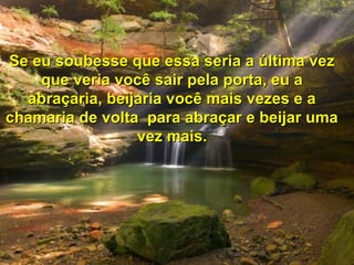 Se eu soubesse que essa seria a última vezSe eu soubesse que essa seria a última vez
que veria você sair pela porta, eu aque veria você sair pela porta, eu a
abraçaria, beijaria você mais vezes e aabraçaria, beijaria você mais vezes e a
chamaria de volta para abraçar e beijar umachamaria de volta para abraçar e beijar uma
vez mais.vez mais.
 
