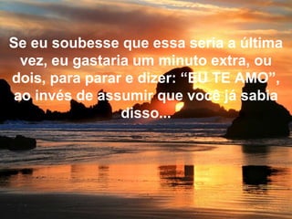 Se eu soubesse que essa seria a última
vez, eu gastaria um minuto extra, ou
dois, para parar e dizer: “EU TE AMO”,
ao invés de assumir que você já sabia
disso...
 
