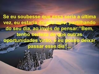 Se eu soubesse que essa seria a última
vez, eu estaria do seu lado, partilhando
do seu dia, ao invés de pensar:”Bem,
tenho certeza de que outras
oportunidades virão, e eu posso deixar
passar esse dia”...
 