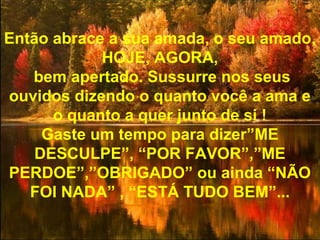 Então abrace a sua amada, o seu amado,
HOJE, AGORA,
bem apertado. Sussurre nos seus
ouvidos dizendo o quanto você a ama e
o quanto a quer junto de si !
Gaste um tempo para dizer”ME
DESCULPE”, “POR FAVOR”,”ME
PERDOE”,”OBRIGADO” ou ainda “NÃO
FOI NADA” , “ESTÁ TUDO BEM”...
 
