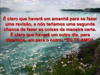 É claro que haverá um amanhã para se fazerÉ claro que haverá um amanhã para se fazer
uma revisão, e nós teríamos uma segundauma revisão, e nós teríamos uma segunda
chance de fazer as coisas da maneira certa.chance de fazer as coisas da maneira certa.
É claro que haverá um outro dia, paraÉ claro que haverá um outro dia, para
dizermos, um para o outro: “EU TE AMO”.dizermos, um para o outro: “EU TE AMO”.
 