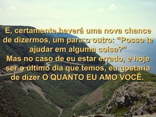 E, certamente,haverá uma nova chanceE, certamente,haverá uma nova chance
de dizermos, um para o outro: “Posso tede dizermos, um para o outro: “Posso te
ajudar em alguma coisa?”ajudar em alguma coisa?”
Mas no caso de eu estar errado, e hojeMas no caso de eu estar errado, e hoje
ser o último dia que temos, eu gostariaser o último dia que temos, eu gostaria
de dizer O QUANTO EU AMO VOCÊ.de dizer O QUANTO EU AMO VOCÊ.
 