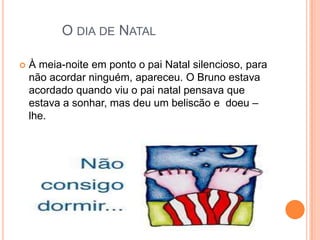 O DIA DE NATAL

   À meia-noite em ponto o pai Natal silencioso, para
    não acordar ninguém, apareceu. O Bruno estava
    acordado quando viu o pai natal pensava que
    estava a sonhar, mas deu um beliscão e doeu –
    lhe.
 