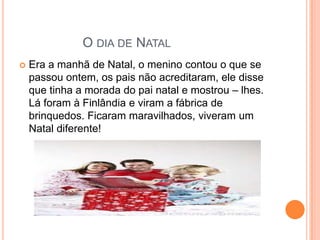 O DIA DE NATAL
   Era a manhã de Natal, o menino contou o que se
    passou ontem, os pais não acreditaram, ele disse
    que tinha a morada do pai natal e mostrou – lhes.
    Lá foram à Finlândia e viram a fábrica de
    brinquedos. Ficaram maravilhados, viveram um
    Natal diferente!
 
