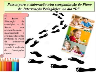 Passos para a elaboração e/ou reorganização do Plano
de Intervenção Pedagógica no dia “D”
Passos para a elaboração e/ou reorganização do Plano
de Intervenção Pedagógica no dia “D”
8º Passo -
Elaboração de
estratégias e de
formas para
acompanhamento,
monitoramento e
avaliação das ações
propostas no Plano
de Intervenção
Pedagógica,
visando à melhoria
do desempenho
escolar.
8º Passo -
Elaboração de
estratégias e de
formas para
acompanhamento,
monitoramento e
avaliação das ações
propostas no Plano
de Intervenção
Pedagógica,
visando à melhoria
do desempenho
escolar.
 