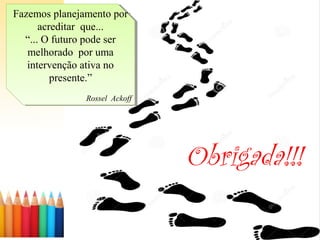 Fazemos planejamento por
acreditar que...
“... O futuro pode ser
melhorado por uma
intervenção ativa no
presente.”
Rossel Ackoff
Fazemos planejamento por
acreditar que...
“... O futuro pode ser
melhorado por uma
intervenção ativa no
presente.”
Rossel Ackoff
Obrigada!!!
 