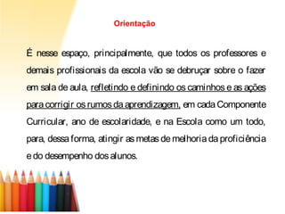 É nesse espaço, principalmente, que todos os professores e
demais profissionais da escola vão se debruçar sobre o fazer
em sala de aula, refletindo e definindo os caminhos e as ações
paracorrigir os rumosdaaprendizagem, em cadaComponente
Curricular, ano de escolaridade, e na Escola como um todo,
para, dessa forma, atingir as metas de melhoria da proficiência
edo desempenho dosalunos.
Orientação
 