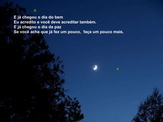 E já chegou o dia do bem  Eu acredito e você deve acreditar também. E já chegou o dia da paz  Se você acha que já fez um pouco,  faça um pouco mais. 