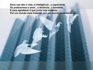 Deus nos deu a vida ,a inteligência , a capacidade  De praticarmos o amor , a decência , a bondade .  E para agradecer é que junto hoje estamos  Por um mundo mais fraterno, por um mundo mais humano. 