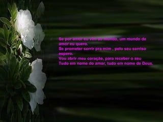 Se por amor eu vim ao mundo, um mundo de amor eu quero.  Se prometer sorrir pra mim , pelo seu sorriso espero.  Vou abrir meu coração, para receber o seu  Tudo em nome do amor, tudo em nome de Deus. 