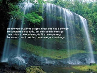Eu não vou cruzar os braços, fingir que não é comigo  Eu sou parte disso tudo, ser omisso não consigo. Uma palavra de otimismo, de fé e de esperança  Pode ser o que é preciso, pra começar a mudança . 