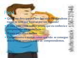 Papá
 Quem me dera que por um descuido Deus pudesse
trazer-te nem que fosse só por um segundo!
 O meu papá era a melhor pessoa que eu conhecia e
compreendia-me muito bem
 O meu papá era o melhor
 Compreensivo e muitas coisas que não se consegue
descrever só sentindo é que as compreendemos.
 