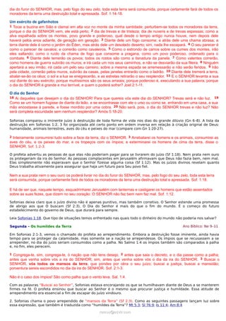 dia do furor do SENHOR, mas, pelo fogo do seu zelo, toda esta terra será consumida, porque certamente fará de todos os
moradores da terra uma destruição total e apressada. Sof. 1:14-18.
Um exército de gafanhotos
1 Tocai a buzina em Sião e clamai em alta voz no monte da minha santidade; perturbem-se todos os moradores da terra,
porque o dia do SENHOR vem, ele está perto; 2 dia de trevas e de tristeza; dia de nuvens e de trevas espessas; como a
alva espalhada sobre os montes, povo grande e poderoso, qual desde o tempo antigo nunca houve, nem depois dele
haverá pelos anos adiante, de geração em geração. 3 Diante dele um fogo consome; e atrás dele uma chama abrasa; a
terra diante dele é como o jardim do Éden, mas atrás dele um desolado deserto; sim, nada lhe escapará. 4 O seu parecer é
como o parecer de cavalos; e correrão como cavaleiros. 5 Como o estrondo de carros sobre os cumes dos montes, irão
eles saltando; como o ruído da chama de fogo que consome a pragana, como um povo poderoso, ordenado para o
combate. 6 Diante dele temerão os povos; todos os rostos são como a tisnadura da panela. 7 Como valentes correrão,
como homens de guerra subirão os muros; e irá cada um nos seus caminhos, e não se desviarão da sua fileira. 8 Ninguém
apertará a seu irmão; irá cada um pelo seu carreiro; sobre a mesma espada se arremessarão e não serão feridos. 9 Irão
pela cidade, correrão pelos muros, subirão às casas, pelas janelas entrarão como o ladrão. 10 Diante dele tremerá a terra,
abalar-se-ão os céus; o sol e a lua se enegrecerão, e as estrelas retirarão o seu resplendor. 11 E o SENHOR levanta a sua
voz diante do seu exército; porque muitíssimos são os seus arraiais; porque poderoso é, executando a sua palavra; porque
o dia do SENHOR é grande e mui terrível, e quem o poderá sofrer? Joel 2:1-11.
O dia do Senhor
18 Ai daqueles que desejam o dia do SENHOR! Para que quereis vós este dia do SENHOR? Trevas será e não luz. 19
Como se um homem fugisse de diante do leão, e se encontrasse com ele o urso ou como se, entrando em uma casa, a sua
mão encostasse à parede, e fosse mordido por uma cobra. 20 Não será, pois, o dia do SENHOR trevas e não luz? Não
será completa escuridade sem nenhum resplendor? Amós 5:18-20.
Sofonias comparou o iminente juízo à destruição de toda forma de vida nos dias do grande dilúvio (Gn 6–8). A lista da
destruição em Sofonias 1:2, 3 foi organizada até certo ponto em ordem inversa em relação à criação original de Deus:
humanidade, animais terrestres, aves do céu e peixes do mar (compare com Gn 1:20-27).
2 Inteiramente consumirei tudo sobre a face da terra, diz o SENHOR. 3 Arrebatarei os homens e os animais, consumirei as
aves do céu, e os peixes do mar, e os tropeços com os ímpios; e exterminarei os homens de cima da terra, disse o
SENHOR. Sof. 1:2-3.
O profeta advertiu as pessoas de que elas não poderiam pagar para se livrarem do juízo (Sf 1:18). Nem prata nem ouro
os protegeriam da ira do Senhor. As pessoas complacentes em Jerusalém afirmavam que Deus não fazia bem, nem mal.
Elas simplesmente não esperavam que o Senhor fizesse alguma coisa (Sf 1:12). Mas os juízos divinos revelam quanto
Deus trabalha ativamente para assegurar que haja um futuro para Seu povo fiel.
Nem a sua prata nem o seu ouro os poderá livrar no dia do furor do SENHOR, mas, pelo fogo do seu zelo, toda esta terra
será consumida, porque certamente fará de todos os moradores da terra uma destruição total e apressada. Sof. 1:18.
E há de ser que, naquele tempo, esquadrinharei Jerusalém com lanternas e castigarei os homens que estão assentados
sobre as suas fezes, que dizem no seu coração: O SENHOR não faz bem nem faz mal. Sof. 1:12.
Sofonias deixa claro que o juízo divino não é apenas punitivo, mas também corretivo. O Senhor estende uma promessa
de abrigo aos que O buscam (Sf 2:3). O Dia do Senhor é mais do que o fim do mundo. É o começo do futuro
estabelecimento do governo de Deus, que durará para sempre.
Leia Sofonias 1:18. Que tipo de situações temos enfrentado nas quais todo o dinheiro do mundo não poderia nos salvar?
Segunda - Os humildes da Terra Ano Bíblico: Ne 9–11
Em Sofonias 2:1-3, vemos o chamado do profeta ao arrependimento. Embora a destruição fosse iminente, ainda havia
tempo para se proteger da calamidade, mas somente se a nação se arrependesse. Os ímpios que se recusassem a se
arrepender, no dia do juízo seriam consumidos como a palha. No Salmo 1:4 os ímpios também são comparados à palha
e, no fim, eles perecem.
1 Congrega-te, sim, congrega-te, ó nação que não tens desejo, 2 antes que saia o decreto, e o dia passe como a palha;
antes que venha sobre vós a ira do SENHOR; sim, antes que venha sobre vós o dia da ira do SENHOR. 3 Buscai o
SENHOR, vós todos os mansos da terra, que pondes por obra o seu juízo; buscai a justiça, buscai a mansidão;
porventura sereis escondidos no dia da ira do SENHOR. Sof. 2:1-3.
Não é o caso dos ímpios! São como palha que o vento leva. Sal. 1:4.
Com as palavras “Buscai ao Senhor”, Sofonias estava encorajando os que se humilhavam diante de Deus a se manterem
firmes na fé. O profeta ensinou que buscar ao Senhor é o mesmo que procurar justiça e humildade. Essa atitude de
arrependimento era essencial a fim de escapar do juízo vindouro.
2. Sofonias chama o povo arrependido de “mansos da Terra” (Sf 2:3). Como as seguintes passagens lançam luz sobre
essa expressão, que também é traduzida como “humildes da Terra”? Mt 5:3; Sl 76:9; Is 11:4; Am 8:4
ramos@advir.comramos@advir.com
 