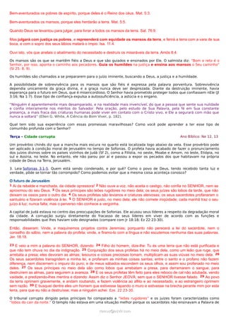 Bem-aventurados os pobres de espírito, porque deles é o Reino dos céus. Mat. 5:3.
Bem-aventurados os mansos, porque eles herdarão a terra. Mat. 5:5.
Quando Deus se levantou para julgar, para livrar a todos os mansos da terra. Sal. 76:9.
Mas julgará com justiça os pobres, e repreenderá com equidade os mansos da terra, e ferirá a terra com a vara de sua
boca, e com o sopro dos seus lábios matará o ímpio. Isa. 11:4.
Ouvi isto, vós que anelais o abatimento do necessitado e destruís os miseráveis da terra. Amós 8:4.
Os mansos são os que se mantêm fiéis a Deus e que são guiados e ensinados por Ele. O salmista diz: “Bom e reto é o
Senhor, por isso, aponta o caminho aos pecadores. Guia os humildes na justiça e ensina aos mansos o Seu caminho”
(Sl 25: 8, 9).
Os humildes são chamados a se prepararem para o juízo iminente, buscando a Deus, a justiça e a humildade.
A possibilidade de sobrevivência para os mansos que são fiéis é expressa pela palavra porventura. Sobrevivência
dependia unicamente da graça divina, e a graça nunca deve ser desprezada. Diante da destruição iminente, havia
esperança para o futuro em Deus, que é misericordioso. O Senhor havia prometido proteger todos que confiassem nEle (Jl
3:16; Na 1:7). Esse tipo de confiança expulsa a autossuficiência, a astúcia e o engano.
“Ninguém é aparentemente mais desamparado, e na realidade mais invencível, do que a pessoa que sente sua nulidade
e confia inteiramente nos méritos do Salvador. Pela oração, pelo estudo de Sua Palavra, pela fé em Sua constante
presença, a mais fraca das criaturas humanas pode viver em contato com o Cristo vivo, e Ele a segurará com mão que
nunca a soltará” (Ellen G. White, A Ciência do Bom Viver, p. 182).
Qual tem sido sua experiência com essas promessas maravilhosas? Como você pode aprender a ter esse tipo de
comunhão profunda com o Senhor?
Terça - Cidade corrupta Ano Bíblico: Ne 12, 13
Um provérbio chinês diz que a mancha mais escura no quarto está localizada logo abaixo da vela. Esse provérbio pode
ser aplicado à condição moral de Jerusalém no tempo de Sofonias. O profeta havia acabado de fazer o pronunciamento
dos juízos divinos sobre os países vizinhos de Judá (Sf 2), como a Filístia, no oeste, Moabe e Amom, no leste, Etiópia, no
sul e Assíria, no leste. No entanto, ele não parou por aí e passou a expor os pecados dos que habitavam na própria
cidade de Deus na Terra, Jerusalém.
3. Leia Sofonias 3:1-5. Quem está sendo condenado, e por quê? Como o povo de Deus, tendo recebido tanta luz e
verdade, pôde se tornar tão corrompido? Como podemos evitar que a mesma coisa aconteça conosco?
O futuro de Jerusalém
1 Ai da rebelde e manchada, da cidade opressora! 2 Não ouve a voz, não aceita o castigo, não confia no SENHOR, nem se
aproximou do seu Deus. 3 Os seus príncipes são leões rugidores no meio dela; os seus juízes são lobos da tarde, que não
deixam os ossos para o outro dia. 4 Os seus profetas são levianos e criaturas aleivosas; os seus sacerdotes profanaram o
santuário e fizeram violência à lei. 5 O SENHOR é justo, no meio dela; ele não comete iniqüidade; cada manhã traz o seu
juízo à luz; nunca falta; mas o perverso não conhece a vergonha.
A capital de Judá estava no centro das preocupações de Sofonias. Ele acusou seus líderes a respeito da degradação moral
da cidade. A corrupção surgiu diretamente do fracasso de seus líderes em viver de acordo com as funções e
responsabilidades que lhes haviam sido designadas (compare com Jr 18:18; Ez 22:23-30).
Então, disseram: Vinde, e maquinemos projetos contra Jeremias; porquanto não perecerá a lei do sacerdote, nem o
conselho do sábio, nem a palavra do profeta; vinde, e firamo-lo com a língua e não escutemos nenhuma das suas palavras.
Jer. 18:18.
23 E veio a mim a palavra do SENHOR, dizendo: 24 Filho do homem, dize-lhe: Tu és uma terra que não está purificada e
que não tem chuva no dia da indignação. 25 Conjuração dos seus profetas há no meio dela, como um leão que ruge, que
arrebata a presa; eles devoram as almas; tesouros e coisas preciosas tomam, multiplicam as suas viúvas no meio dela. 26
Os seus sacerdotes transgridem a minha lei, e profanam as minhas coisas santas; entre o santo e o profano não fazem
diferença, nem discernem o impuro do puro; e de meus sábados escondem os seus olhos, e assim sou profanado no meio
deles. 27 Os seus príncipes no meio dela são como lobos que arrebatam a presa, para derramarem o sangue, para
destruírem as almas, para seguirem a avareza. 28 E os seus profetas têm feito para eles reboco de cal não adubada, vendo
vaidade, e predizendo-lhes mentira e dizendo: Assim diz o Senhor JEOVÁ; sem que o SENHOR tivesse falado. 29 Ao povo
da terra oprimem gravemente, e andam roubando, e fazem violência ao aflito e ao necessitado, e ao estrangeiro oprimem
sem razão. 30 E busquei dentre eles um homem que estivesse tapando o muro e estivesse na brecha perante mim por esta
terra, para que eu não a destruísse; mas a ninguém achei. Eze. 22:23-30.
O tribunal corrupto dirigido pelos príncipes foi comparado a “leões rugidores” e os juízes foram caracterizados como
“lobos do cair da noite.” O templo não estava em uma situação melhor porque os sacerdotes não ensinavam a Palavra de
ramos@advir.comramos@advir.com
 