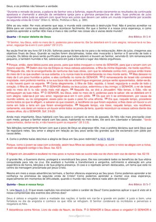 Deus, e os profetas não falavam a verdade.
“Durante o reinado de Josias, a palavra do Senhor veio a Sofonias, especificando claramente os resultados da continuada
apostasia e chamando a atenção da verdadeira igreja para a gloriosa perspectiva de além. Suas profecias de juízo
impendente sobre Judá se aplicam com igual força aos juízos que devem cair sobre um mundo impenitente por ocasião
da segunda vinda de Cristo” (Ellen G. White, Profetas e Reis, p. 389).
Olhe ao seu redor. Por mais atraente que seja, o mundo está condenado à destruição final. Não é preciso acreditar na
Bíblia para ver como essa destruição pode acontecer facilmente. Por que o Senhor é a nossa única esperança, e como
podemos aprender a confiar nEle mais e mais e não confiar nas coisas vãs e vazias deste mundo?
Quarta - O maior deleite de Deus Ano Bíblico: Et 1–4
“O Senhor, teu Deus, está no meio de ti, poderoso para salvar-te; Ele Se deleitará em ti com alegria; renovar-te-á no Seu
amor, regozijar-Se-á em ti com júbilo” (Sf 3:17).
Na seção final de seu livro (Sf 3:9-20), Sofonias passa do tema da ira para o da restauração. Além do juízo, chegamos aos
objetivos finais de Deus. Quando as nações forem disciplinadas, todas elas invocarão o Senhor e O servirão de todo o
coração. Os lábios do povo serão purificados para que todos adorem e louvem ao Senhor, servindo-O. Um remanescente
pequeno, e também humilde e fiel, sobreviverá em Judá e tomará o lugar dos líderes orgulhosos.
9 Porque, então, darei lábios puros aos povos, para que todos invoquem o nome do SENHOR, para que o sirvam com um
mesmo espírito. 10 Dalém dos rios da Etiópia os meus zelosos adoradores, a filha da minha dispersão, me trarão sacrifício.
11 Naquele dia, não te envergonharás de nenhuma das tuas obras, com que te rebelaste contra mim; porque então tirarei
do meio de ti os que exultam na sua soberba, e tu nunca mais te ensoberbecerás no meu monte santo. 12 Mas deixarei no
meio de ti um povo humilde e pobre; e eles confiarão no nome do SENHOR. 13 O remanescente de Israel não cometerá
iniqüidade, nem proferirá mentira, e na sua boca não se achará língua enganosa; porque serão apascentados, deitar-se-ão,
e não haverá quem os espante. 14 Canta alegremente, ó filha de Sião; rejubila, ó Israel; regozija-te e exulta de todo o
coração, ó filha de Jerusalém. 15 O SENHOR afastou os teus juízos, exterminou o teu inimigo; o SENHOR, o rei de Israel,
está no meio de ti; tu não verás mais mal algum. 16 Naquele dia, se dirá a Jerusalém: Não temas, ó Sião, não se
enfraqueçam as tuas mãos. 17 O SENHOR, teu Deus, está no meio de ti, poderoso para te salvar; ele se deleitará em ti
com alegria; calar-se-á por seu amor, regozijar-se-á em ti com júbilo. 18 Os que em ti se entristeceram, por causa da
reunião solene, eu os congregarei; esses para os quais o peso foi uma afronta. 19 Eis que, naquele tempo, procederei
contra todos os que te afligem, e salvarei os que coxeiam, e recolherei os que foram expulsos; e lhes darei um louvor e um
nome em toda a terra em que foram envergonhados. 20 Naquele tempo, vos trarei, naquele tempo, vos recolherei;
certamente, vos darei um nome e um louvor entre todos os povos da terra, quando reconduzir os vossos cativos diante dos
vossos olhos, diz o SENHOR. Sof. 3:9-20.
Ainda mais importante, Deus habitará com Seu povo e corrigirá os erros do passado. Os fiéis não mais precisarão viver
com medo, porque o Senhor estará com Seu povo, habitando no meio deles. Ele será seu Libertador e Salvador. “Serão
apascentados, deitar-se-ão, e não haverá quem os espante” (Sf 3:13).
Tais bênçãos normalmente fariam com que o povo de Deus se alegrasse nEle, mas o profeta declarou que será Deus que
Se regozijará neles. Seu amor e alegria em relação ao Seu povo serão tão grandes que Ele exclamará com júbilo por
causa deles.
4. Como o profeta Isaías descreve a alegria de Deus em Seu povo redimido? Is 62:5; 65:19
Porque, como o jovem se casa com a donzela, assim teus filhos se casarão contigo; e, como o noivo se alegra com a noiva,
assim se alegrará contigo o teu Deus. Isa. 62:5.
E folgarei em Jerusalém e exultarei no meu povo; e nunca mais se ouvirá nela voz de choro nem voz de clamor. Isa. 62:19.
O grande Rei, o Guerreiro divino, protegerá e reivindicará Seu povo. Ele nos concederá todos os benefícios de Sua vitória
conquistada para nós na cruz. Ele exaltará o humilde e transformará a vergonha, sofrimento e alienação em uma
experiência de honra, bênçãos e de Sua própria presença. O coxo e o rejeitado seriam destacados, um tema que está no
centro da mensagem proclamada por Jesus Cristo.
Mesmo em meio a essas advertências terríveis, o Senhor ofereceu esperança ao Seu povo. Como podemos aprender a ter
confiança na promessa da segunda vinda de Cristo? Como podemos aprender a manter viva essa esperança,
especialmente em momentos de dificuldade, quando o mundo não nos oferece nada além de tristeza?
Quinta - Deus é nossa força Ano Bíblico: Et 5–7
5. Leia Naum 1–3. O que esses capítulos nos ensinam sobre o caráter de Deus? Como podemos aplicar o que é visto ali à
nossa compreensão dos eventos dos últimos dias?
Deus é zeloso e vingador sobre a maldade das nações; é tardio em irar-Se e grande em poder; é justo e bom, uma
fortaleza no dia da angústia e conhece os que nEle se refugiam. O Senhor condenará os incrédulos e perversos e
resgatará os fiéis.
1 Advertência contra Nínive. Livro da visão de Naum, de Elcós. 2 O SENHOR é Deus zeloso e vingador! O SENHOR é
ramos@advir.comramos@advir.com
 
