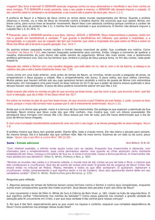 vingador! Seu furor é terrível! O SENHOR executa vingança contra os seus adversários e manifesta o seu furor contra os
seus inimigos. 3 O SENHOR é muito paciente, mas o seu poder é imenso; o SENHOR não deixará impune o culpado. O
seu caminho está no vendaval e na tempestade, e as nuvens são a poeira de seus pés. Naum 1:1-3.
A profecia de Naum é a Palavra de Deus contra os reinos deste mundo representados por Nínive. Quando o profeta
observou o mundo, viu a mão de Deus se movendo contra o Império Assírio. Ele anunciou que sua capital, Nínive, em
breve cairia, para nunca mais se levantar novamente. Naum falou com absoluta confiança porque conhecia o caráter de
Deus e, pelo dom da profecia (Na 1:1), o Senhor lhe havia mostrado o que aconteceria. O Senhor não deixará impune o
culpado (Na 1:3; Êx 34:6, 7).
6 Passando, pois, o SENHOR perante a sua face, clamou: JEOVÁ, o SENHOR, Deus misericordioso e piedoso, tardio em
iras e grande em beneficência e verdade; 7 que guarda a beneficência em milhares; que perdoa a iniqüidade, e a
transgressão, e o pecado; que ao culpado não tem por inocente; que visita a iniqüidade dos pais sobre os filhos e sobre os
filhos dos filhos até à terceira e quarta geração. Êxo. 34:6-7.
Os assírios tinham saqueado muitas nações e tinham desejo insaciável de poder. Sua crueldade era notória. Como
“navalha” de Deus (Is 7:20), eles haviam tosquiado avidamente seus vizinhos. Então, chegou o momento de quebrar a
navalha. Instrumentos do juízo divino não estão isentos do julgamento. Nínive não mais existe, mas o testemunho
profético permanece vivo. Isso nos faz lembrar que, embora a justiça de Deus pareça lenta, no fim das contas, nada pode
impedi-la.
Naquele dia, refará o Senhor com uma navalha alugada, que está além do rio, isto é, com o rei da Assíria, a cabeça e os
cabelos dos pés e até a barba totalmente tirará. Isa. 7:20.
Como vimos em uma lição anterior, anos antes do tempo de Naum, os ninivitas, tendo ouvido a pregação de Jonas, se
arrependeram e Deus poupou a cidade. Mas o arrependimento não durou. O povo voltou aos seus velhos caminhos.
Muitos países que haviam sofrido sob seu jugo opressivo teriam recebido a notícia da queda de Nínive com estrondosa
aclamação. Um mensageiro viria para trazer as boas notícias (Is 52:7) de que o poder da Assíria estava quebrado e seus
deuses haviam sido derrotados. O povo de Deus poderia novamente adorar em paz (Na 1:15).
Quão suaves são sobre os montes os pés do que anuncia as boas-novas, que faz ouvir a paz, que anuncia o bem, que faz
ouvir a salvação, que diz a Sião: O teu Deus reina! Isa. 52:7.
Eis sobre os montes os pés do que traz boas-novas, do que anuncia a paz! Celebra as tuas festas, ó Judá, cumpre os teus
votos, porque o ímpio não tornará mais a passar por ti; ele é inteiramente exterminado. Naum 1:15.
Ainda que a ira divina seja grande, maior é a ternura de Sua misericórdia. Ele protege os que esperam a plenitude da Sua
bondade. Naum ensina que Deus cuida dos que nEle confiam, mas mostra que, com um dilúvio avassalador Ele
perseguirá Seus inimigos com trevas (Na 1:8). Deus estava por trás de tudo, pois Ele havia determinado que o dia do
juízo de Nínive havia chegado.
E com uma inundação transbordante acabará de uma vez com o seu lugar; e as trevas perseguirão os seus inimigos. Naum
1:8.
O profeta mostra que Deus tem grande poder. Diante dEle, toda a criação treme. Ele não tolera o pecado para sempre.
Ao mesmo tempo, Ele é o Salvador dos que confiam nEle. Não há meio termo. Estamos de um lado ou do outro. Jesus
disse: “Quem não é por Mim é contra Mim” (Mt 12:30).
Sexta - Estudo adicional Ano Bíblico: Et 8–10
“Com infalível exatidão, o Infinito ainda ajusta conta com as nações. Enquanto Sua misericórdia é oferecida, com
chamados para o arrependimento, essa conta permanece aberta; mas quando as cifras alcançam certo montante
estabelecido por Deus, começa o ministério de Sua ira. A conta é encerrada. Cessa a divina paciência. A misericórdia não
mais pleiteia em seu benefício” (Ellen G. White, Profetas e Reis, p. 364).
“Perante os mundos não caídos e o Universo celeste, o mundo terá de dar contas ao Juiz de toda a Terra, o mesmo que
eles condenaram e crucificaram. Que dia de acerto de contas será esse! O grande dia da vingança de Deus! Cristo não
estará então no tribunal de Pilatos. Pilatos, Herodes e todos os que dEle zombaram, O açoitaram, rejeitaram e
crucificaram, então compreenderão o que significa sentir a ira do Cordeiro. Seus atos aparecerão diante deles em seu
verdadeiro caráter” (Ellen G. White, Testemunhos para Ministros, p. 132).
Perguntas para reflexão
1. Algumas pessoas do tempo de Sofonias faziam coisas terríveis contra o Senhor e contra seus compatriotas, enquanto
outras eram complacentes quando tais males ocorriam. Qual desses dois pecados é pior aos olhos de Deus?
2. Leia novamente o texto de Ellen G. White do livro A Ciência do Bom Viver, p. 182, citado na lição de segunda-feira. O
que significa confiar “inteiramente nos méritos do Salvador”? Como essas palavras nos revelam a grande verdade da
salvação pela fé unicamente em Cristo, e por que essa verdade é tão central para nossas crenças?
3. Por que é tão fácil, especialmente para os que vivem na riqueza e conforto, esquecer sua completa dependência de
Deus? Como podemos nos proteger dessa ilusão fatal?
ramos@advir.comramos@advir.com
 