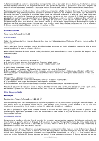 4. Pense mais sobre o Senhor Se alegrando e Se regozijando em Seu povo com brados de alegria. Costumamos pensar
em nós mesmos cantando e nos alegrando em Deus e no que Ele fez por nós. O que significa que Ele Se alegra e Se
regozija em nós com brados de alegria? Como pode ser isso, considerando o estado patético em que nos encontramos?
Respostas sugestivas: 1. Será um dia de juízo, destruição, amargura e aflição; no dia do Senhor, a Terra seria assolada
por um exército de guerreiros poderosos, símbolo do exército do Senhor; o dia do Senhor seria como fugir de um leão e
encontrar um urso. 2. Somente os humildes serão salvos da ira divina e herdarão o reino de Deus; eles suportarão
perseguição com paciência; Deus dará a recompensa justa aos mansos e aos seus inimigos. 3. A cidade de Jerusalém, o
povo judeu e seus líderes, porque se afastaram de Deus e de Sua lei, e passaram a oprimir as pessoas. Eles preferiram o
pecado em lugar da santidade. 4. Como o noivo se alegra em sua noiva, assim Deus Se alegrará em Seu povo; em
Jerusalém não se ouvirá mais a voz de choro nem de clamor. 5. Deus é zeloso e vingador sobre a maldade das nações; é
tardio em irar-Se e grande em poder; é justo e bom, uma fortaleza no dia da angústia e conhece os que nEle se refugiam.
O Senhor condenará os incrédulos e perversos e resgatará os fiéis.
Auxiliar – Resumo
Texto-chave: Sofonias 3:12, 13, 17
O aluno deverá...
Saber: Que os juízos de Deus mostram Sua grandeza para com todas as pessoas. Muitas, de diferentes nações, virão e O
reconhecerão.
Sentir: Alegria no fato de que Deus mostra Seu incomparável amor por Seu povo, ao salvá-lo, deleitar-Se nele, acalmar
suas ansiedades e Se alegrar nele com cânticos.
Fazer: Confiar, obedecer e adorar a Deus, como parte do Seu povo remanescente, e servir ao próximo, em resposta à Sua
imensa bondade.
Esboço
I. Saber: Conhecer a Deus conduz à adoração
A. A partir do livro de Sofonias, demonstre que Deus quer salvar todos.
B. Como o verdadeiro conhecimento de Deus leva à verdadeira adoração?
II. Sentir: Deus Se alegra e canta
A. O que você sente ao saber que Deus Se alegra e canta por causa de Seu povo?
B. Como os pais acalmam seus filhos quando eles estão ansiosos, experimentam o fracasso, ou estão com problemas?
Como Deus supera as habilidades humanas para confortar? Qual é a diferença da resposta do Pai celestial ao lidar com
Seus filhos?
III. Fazer: Viver a ética do remanescente
A. Como podemos mudar nosso comportamento, em lugar de apenas fazer ajustes?
B. O que significa dizer que o remanescente não cometerá injustiça?
C. Como sua igreja seria diferente se ninguém mentisse ou se comportasse de maneira enganosa?
Resumo: O Deus vivo é o Deus de todas as nações. Ele não somente ama a todos, mas deseja que todos sejam salvos.
Ele Se deleita quando uma pessoa responde ao Seu amor, vai a Ele, torna-se uma nova pessoa, e O adora.
Ciclo do Aprendizado
Motivação
Focalizando a Palavra: Sofonias 2:11; 3:12, 13, 17
Conceito-chave para o crescimento espiritual: Sofonias apresentou um Deus maravilhoso que julgará o mundo inteiro. Ele
não apenas anunciou a vinda do Dia do Senhor, mas declarou quem (e como) poderá suportar o dia do juízo. Em
resultado, o remanescente fiel de todas as nações virá e adorará o único Deus verdadeiro.
Só para o professor: A lição desta semana enfatiza a imagem de Deus como Juiz que convida as pessoas a se
arrependerem. Esse Deus preserva e salva os remanescentes das nações e de Judá, abraçando-os com Seu amor
incomparável e alegre.
Discussão de abertura
Geralmente, a reação ao juízo de Deus é o medo. Um pregador, que perguntou a pessoas de todos os continentes do
mundo sobre o que elas achavam do juízo de Deus, disse o seguinte: “Independentemente de etnia, idade, sistema
político e formação educacional, a resposta foi unânime: ‘Medo!’” Qual é a sua primeira reação, sentimento e
pensamento, quando ouve que Deus irá julgá-lo?
Lembre-se sempre de que não somos salvos por causa dos nossos sentimentos, mas por causa da Palavra de Deus. O
Senhor disse que, se confessarmos os nossos pecados, Ele nos purificará de toda injustiça (1Jo 1:9). Por isso, podemos
confiar nessa promessa. Podemos crer que Deus salva os pecadores arrependidos (Sf 2:3; 3:12, 13, 17). O significado do
nome do profeta Sofonias (O Senhor esconde ou abriga) é uma poderosa mensagem. O Senhor esconde os que se
ramos@advir.comramos@advir.com
 