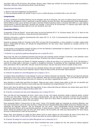 escondem nEle no Dia do Senhor. Ele protege, abriga e salva. Todos que confiam no nome do Senhor serão escondidos e
redimidos. Portanto, não precisamos temer o juízo de Deus.
Perguntas para discussão:
1. Qual é a sua única esperança no juízo divino?
2. Como as pessoas podem ser salvas? O que a cruz e a vitória de Jesus no Calvário têm a ver com isso?
Compreensão
Só para o professor: O profeta Sofonias era da linhagem real do rei Ezequias. Ele viveu no sétimo século antes de Cristo,
no tempo da decadência moral e espiritual e declínio político do povo de Deus. Ele provavelmente tenha despertado a
última reforma entre o povo de Deus em Judá e exercido influência positiva sobre o rei Josias (641-609 a.C.), que realizou
reavivamento e reforma espirituais. Durante seu reinado, o livro da lei foi encontrado e o monarca quis fazer tudo de
acordo com a Palavra de Deus (2Rs 23:1-25; 2Cr 34:29-32; 34:1-33).
Comentário Bíblico
A expressão “O Dia do Senhor” ocorre sete vezes no livro de Sofonias (Sf 1:7, 8, 14 [duas vezes], 18; 2:2, 3). Será um dia
terrível, um dia da ira de Deus, e esse dia de juízo está próximo.
Sofonias mencionou a palavra remanescente três vezes (Sf 2:7, 9; 3:13). O remanescente será formado pelas pessoas
resgatadas e salvas no fim.
Quando as pessoas estão em situação muito difícil, da qual não há escapatória, a única solução é a oração, súplica pela
graça e misericórdia de Deus, em atitude de arrependimento. Em Seu amor, Deus responde ao coração contrito e às
ações humildes.
A mais bonita e encorajadora imagem de Deus no livro de Sofonias é apresentada no capítulo 3:17, que resume bem as
atividades únicas de Deus por Seu povo fiel.
I. O Senhor é um guerreiro poderoso (Recapitule com a classe Êx 15:3.)
Deus é por nós. Ele é um poderoso guerreiro que luta por nós e derrota nossos inimigos. O pecado, o mal, Satanás e seus
aliados não podem prevalecer sobre o povo de Deus. O Senhor traz vitória e salvação.
Em seu cântico de vitória em Êxodo 15, Moisés expressou a ideia de que Deus é um guerreiro (Êx 15:3). Ele derrotou o
exército do antigo Egito e derrubou o orgulho e arrogância humanos. A grandeza de Sua majestade destruiu todos os
Seus adversários. Ele é o Vencedor, não por causa de Sua força, mas por Sua força moral e o poder do Seu amor.
Pense nisto: Jesus é por você. Ele luta por sua salvação porque não quer perdê-lo, enquanto Satanás deseja destruí-lo.
Quais são as armas divinas contra Satanás? Qual é a base do status divino de Vencedor sobre Satanás?
II. O Senhor Se deleita em você (Recapitule com a classe Lc 15:7.)
A imagem divina de Sofonias é muito pessoal. É como se o Senhor estivesse nos dizendo: “Pode ser que algumas pessoas
desprezem você e não o levem a sério. Eu Sou diferente. Você tem enorme valor para Mim. Eu o amo tanto que até morri
por você! Eu o amo mais do que você ama a si mesmo. Eu, seu Deus, regozijo-Me em você!”
Jesus declarou a razão pela qual Deus Se alegra: “Digo-vos que, assim, haverá maior júbilo no Céu por um pecador que
se arrepende do que por noventa e nove justos que não necessitam de arrependimento” (Lc 15:7).
Pense nisto: Deus Se deleita em Seus fiéis seguidores. O que a descrição feita por Sofonias nos revela sobre quem Ele é?
Que razão Jesus deu para a alegria de Deus sobre nós?
III. O Senhor o renovará com Seu amor (Recapitule com a classe Sf 3:17.)
Deus nos fala em Sua linguagem de amor, assim como um pai, com toques amorosos, beijos e palavras gentis, acalma
um filho que está aflito, chorando, com medo e decepcionado, até que ele fique tranquilo e durma em seus braços,
confiando e descansando nesse amor. Da mesma forma, Deus dá a Seus filhos a certeza de que eles estão seguros e
protegidos em Seu amor e, assim, Ele nos acalma.
Essa expressão bíblica (“renovar-te-á no Seu amor” [verso 17]) também pode ser traduzida de maneira diferente, que
traz outra importante nuance do amor de Deus. A New American Standard Bible [Nova Bíblia Americana Padrão] traduz a
expressão da seguinte maneira: “Ele Se acalmará em seu amor”. Essa ambiguidade textual provavelmente seja
intencional para lembrar vários sentimentos positivos. O texto diz que o Senhor “o acalmará com Seu amor” (NKJV; NVI).
Assim, depois de assegurar que nos ama com amor eterno, Ele Se acalma, de modo que descansemos em Seus braços
de amor e desfrutemos o calor de Sua presença.
Pense nisto: Que palavras ou ações de Deus fazem você se sentir seguro em Seus braços de amor? Como Deus nos
acalma com Seu amor? O que significa o fato de que Deus Se acalma depois de nos assegurar Seu amor?
IV. O Senhor Se alegra em você com júbilo (Recapitule com a classe Ap 15:3.)
Uma função desse júbilo é expressar amor. Deus manifesta Seu amor e alegria em nós. Ele canta um cântico especial
ramos@advir.comramos@advir.com
 