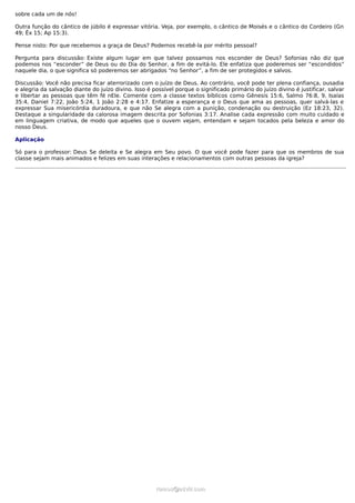 sobre cada um de nós!
Outra função do cântico de júbilo é expressar vitória. Veja, por exemplo, o cântico de Moisés e o cântico do Cordeiro (Gn
49; Êx 15; Ap 15:3).
Pense nisto: Por que recebemos a graça de Deus? Podemos recebê-la por mérito pessoal?
Pergunta para discussão: Existe algum lugar em que talvez possamos nos esconder de Deus? Sofonias não diz que
podemos nos “esconder” de Deus ou do Dia do Senhor, a fim de evitá-lo. Ele enfatiza que poderemos ser “escondidos”
naquele dia, o que significa só poderemos ser abrigados “no Senhor”, a fim de ser protegidos e salvos.
Discussão: Você não precisa ficar aterrorizado com o juízo de Deus. Ao contrário, você pode ter plena confiança, ousadia
e alegria da salvação diante do juízo divino. Isso é possível porque o significado primário do juízo divino é justificar, salvar
e libertar as pessoas que têm fé nEle. Comente com a classe textos bíblicos como Gênesis 15:6, Salmo 76:8, 9, Isaías
35:4, Daniel 7:22, João 5:24, 1 João 2:28 e 4:17. Enfatize a esperança e o Deus que ama as pessoas, quer salvá-las e
expressar Sua misericórdia duradoura, e que não Se alegra com a punição, condenação ou destruição (Ez 18:23, 32).
Destaque a singularidade da calorosa imagem descrita por Sofonias 3:17. Analise cada expressão com muito cuidado e
em linguagem criativa, de modo que aqueles que o ouvem vejam, entendam e sejam tocados pela beleza e amor do
nosso Deus.
Aplicação
Só para o professor: Deus Se deleita e Se alegra em Seu povo. O que você pode fazer para que os membros de sua
classe sejam mais animados e felizes em suas interações e relacionamentos com outras pessoas da igreja?
ramos@advir.comramos@advir.com
 