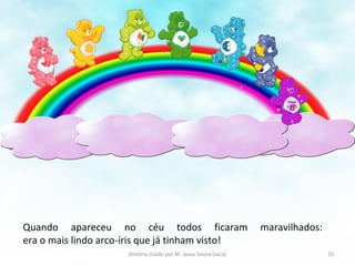 Quando apareceu no céu todos ficaram maravilhados:
era o mais lindo arco-íris que já tinham visto!
15História criado por M. Jesus Sousa (Juca)
 