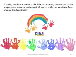 E vocês, meninos e meninas da Sala do Arco-íris, querem ser assim
amigos como estas cores do arco-íris? Vamos então dar as mãos e fazer
um arco-íris da amizade?
16História criado por M. Jesus Sousa (Juca)
 