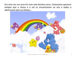 Era uma vez um arco-íris com sete bonitas cores. Costumava aparecer
sempre que a chuva e o sol se encontravam no céu e todos o
admiravam pela sua beleza...
2História criado por M. Jesus Sousa (Juca)
 
