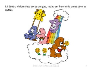 Lá dentro viviam sete cores amigas, todas em harmonia umas com as
outras.
3História criado por M. Jesus Sousa (Juca)
 