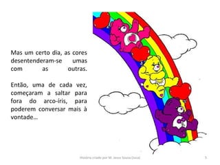 Mas um certo dia, as cores
desentenderam-se umas
com as outras.
Então, uma de cada vez,
começaram a saltar para
fora do arco-íris, para
poderem conversar mais à
vontade…
5História criado por M. Jesus Sousa (Juca)
 