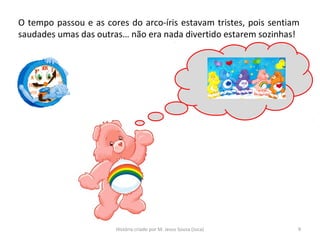 O tempo passou e as cores do arco-íris estavam tristes, pois sentiam
saudades umas das outras… não era nada divertido estarem sozinhas!
9História criado por M. Jesus Sousa (Juca)
 