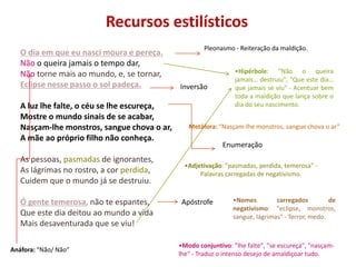 Recursos estilísticos
                                                     Pleonasmo - Reiteração da maldição.
   O dia em que eu nasci moura e pereça.
   Não o queira jamais o tempo dar,
   Não torne mais ao mundo, e, se tornar,                       •Hipérbole: "Não o queira
                                                                jamais… destruiu", "Que este dia…
   Eclipse nesse passo o sol padeça.         Inversão           que jamais se viu" - Acentuar bem
                                                                toda a maldição que lança sobre o
   A luz lhe falte, o céu se lhe escureça,                      dia do seu nascimento.
   Mostre o mundo sinais de se acabar,
   Nasçam-lhe monstros, sangue chova o ar,      Metáfora: “Nasçam-lhe monstros, sangue chova o ar”
   A mãe ao próprio filho não conheça.
                                                            Enumeração
   As pessoas, pasmadas de ignorantes,
                                               •Adjetivação: "pasmadas, perdida, temerosa" -
   As lágrimas no rostro, a cor perdida,            Palavras carregadas de negativismo.
   Cuidem que o mundo já se destruiu.

   Ó gente temerosa, não te espantes,         Apóstrofe        •Nomes         carregados         de
                                                               negativismo: "eclipse, monstros,
   Que este dia deitou ao mundo a vida                         sangue, lágrimas" - Terror, medo.
   Mais desaventurada que se viu!

                                             •Modo conjuntivo: "lhe falte", "se escureça", "nasçam-
Anáfora: “Não/ Não”
                                             lhe" - Traduz o intenso desejo de amaldiçoar tudo.
 