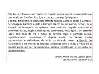 Este texto coloca-nos de chofre em contato com o que há de mais íntimo e
pro-fundo em Camões, isto é, em contato com o próprio poeta.
E como? Em primeiro lugar, pela estreita relação Camões-poeta e Camões-
personagem, Camões-sujeito e Camões-objeto da sua poesia. Depois, pela
situação de desespero que aparece como ponto de chegada de uma série
de temas: ilusão, engano, desengano, sofrimento, frustração... Em terceiro
lugar, pelo tom de ira e furor, de revolta cega, e contudo lúcida,
especificamente camoniana. E depois, ainda, por temas muito
caraterísticos e definidores da visão da vida do poeta: a ligação do
nascimento e da morte; as relações ambíguas com a mãe; a visão de si
próprio como um ser desmesurado, mesmo monstruoso; a sensação de
desgraça maior.

                                         MATOS, Maria Vitalina Leal de, 1987.
                                                Ler e Escrever. Lisboa: IN-CM
 