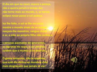 O dia em que eu nasci, moura e pereça,
não o queira jamais o tempo dar,
não torne mais ao mundo, e, se tornar,
eclipse nesse passo o sol padeça.

luz lhe falte, o sol se lhe escureça,
mostre o mundo sinais de se acabar,
nasçam-lhe monstros, sangue chova
o ar, a mãe ao próprio filho não conheça.

s pessoas pasmadas de ignorantes,
as lágrimas no rosto, a cor perdida,
cuidem que o mundo já se destruiu.

Ó gente temerosa, não te espantes,
que este dia deitou ao mundo a vida
mais desgraçada que jamais se viu!
 