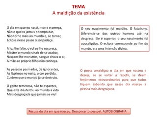 TEMA
                               A maldição da existência

O dia em que eu nasci, morra e pereça,          O seu nascimento foi maldito. O fatalismo.
Não o queira jamais o tempo dar,
                                                Diferencia-se dos outros homens até na
Não torne mais ao mundo e, se tornar,
Eclipse nesse passo o sol padeça.               desgraça. Ele é superior, o seu nascimento foi
                                                apocalíptico. O eclipse corresponde ao fim do
A luz lhe falte, o sol se lhe escureça,         mundo, era uma intenção divina.
Mostre o mundo sinais de se acabar,
Nasçam-lhe monstros, sangue chova o ar,
A mãe ao próprio filho não conheça.

As pessoas pasmadas, de ignorantes,             O poeta amaldiçoa o dia em que nasceu e
As lágrimas no rosto, a cor perdida,            deseja, se se voltar a repetir, se deem
Cuidem que o mundo já se destruiu.
                                                fenómenos extraordinários para que todos
Ó gente temerosa, não te espantes,              fiquem sabendo que nesse dia nasceu a
Que este dia deitou ao mundo a vida             pessoa mais desgraçada.
Mais desgraçada que jamais se viu!



               Recusa do dia em que nasceu. Desconcerto pessoal. AUTOBIOGRAFIA
 