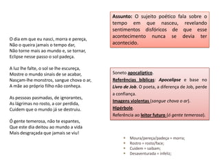Assunto: O sujeito poético fala sobre o
                                          tempo em que nasceu, revelando
                                          sentimentos disfóricos de que esse
O dia em que eu nasci, morra e pereça,
                                          acontecimento nunca se devia ter
Não o queira jamais o tempo dar,          acontecido.
Não torne mais ao mundo e, se tornar,
Eclipse nesse passo o sol padeça.

A luz lhe falte, o sol se lhe escureça,
Mostre o mundo sinais de se acabar,       Soneto apocalíptico.
Nasçam-lhe monstros, sangue chova o ar,   Referências bíblicas: Apocalipse e base no
A mãe ao próprio filho não conheça.       Livro de Job. O poeta, a diferença de Job, perde
                                          a confiança.
As pessoas pasmadas, de ignorantes,
                                          Imagens violentas (sangue chova o ar).
As lágrimas no rosto, a cor perdida,
Cuidem que o mundo já se destruiu.        Hipérbole.
                                          Referência ao leitor futuro (ó gente temerosa).
Ó gente temerosa, não te espantes,
Que este dia deitou ao mundo a vida
Mais desgraçada que jamais se viu!
                                                  Moura/pereça/padeça = morra;
                                                  Rostro = rosto/face;
                                                  Cuidem = saibam;
                                                  Desaventurada = infeliz;
 