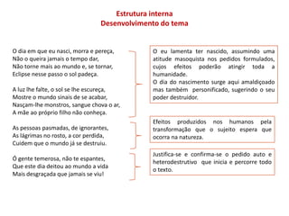 Estrutura interna
                                 Desenvolvimento do tema


O dia em que eu nasci, morra e pereça,        O eu lamenta ter nascido, assumindo uma
Não o queira jamais o tempo dar,              atitude masoquista nos pedidos formulados,
Não torne mais ao mundo e, se tornar,         cujos efeitos poderão atingir toda a
Eclipse nesse passo o sol padeça.             humanidade.
                                              O dia do nascimento surge aqui amaldiçoado
A luz lhe falte, o sol se lhe escureça,       mas também personificado, sugerindo o seu
Mostre o mundo sinais de se acabar,           poder destruidor.
Nasçam-lhe monstros, sangue chova o ar,
A mãe ao próprio filho não conheça.
                                              Efeitos produzidos nos humanos pela
As pessoas pasmadas, de ignorantes,           transformação que o sujeito espera que
As lágrimas no rosto, a cor perdida,          ocorra na natureza.
Cuidem que o mundo já se destruiu.
                                              Justifica-se e confirma-se o pedido auto e
Ó gente temerosa, não te espantes,
                                              heterodestrutivo que inicia e percorre todo
Que este dia deitou ao mundo a vida
                                              o texto.
Mais desgraçada que jamais se viu!
 