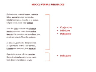 MODOS VERBAIS UTILIZADOS


O dia em que eu nasci moura e pereça.
Não o queira jamais o tempo dar,
Não torne mais ao mundo, e, se tornar,
Eclipse nesse passo o sol padeça.

A luz lhe falte, o céu se lhe escureça,          • Conjuntivo
Mostre o mundo sinais de se acabar,              • Infinitivo
Nasçam-lhe monstros, sangue chova o ar,          • Indicativo
A mãe ao próprio filho não conheça.

As pessoas, pasmadas de ignorantes,
As lágrimas no rostro, a cor perdida,
Cuidem que o mundo já se destruiu.

Ó gente temerosa, não te espantes,
Que este dia deitou ao mundo a vida
                                                 • Indicativo
Mais desaventurada que se viu!
 