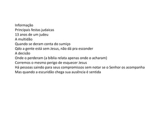 Informação
Principais festas judaicas
13 anos de um judeu
A multidão
Quando se deram conta do sumiço
Qdo a gente está sem Jesus, não dá pra esconder
A decisão
Onde o perderam (a bíblia relata apenas onde o acharam)
Corremos o mesmo perigo de esquecer Jesus
Há pessoas saindo para seus compromissos sem notar se o Senhor os acompanha
Mas quando a escuridão chega sua ausência é sentida
 