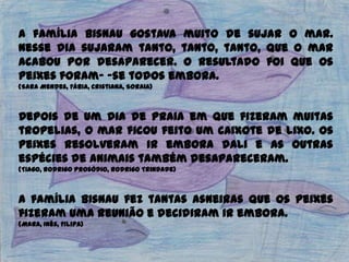 A família Bisnau gostava muito de sujar o mar.
Nesse dia sujaram tanto, tanto, tanto, que o mar
acabou por desaparecer. O resultado foi que os
peixes foram- -se todos embora.
(Sara Mendes, Fábia, Cristiana, Soraia)
Depois de um dia de praia em que fizeram muitas
tropelias, o mar ficou feito um caixote de lixo. Os
peixes resolveram ir embora dali e as outras
espécies de animais também desapareceram.
(Tiago, Rodrigo Prosódio, Rodrigo Trindade)
A família Bisnau fez tantas asneiras que os peixes
fizeram uma reunião e decidiram ir embora.
(Mara, Inês, Filipa)
 
