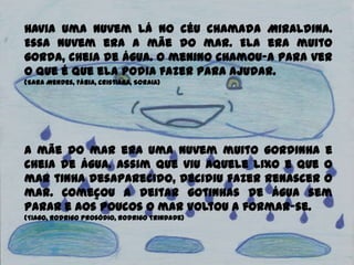 Havia uma nuvem lá no céu chamada Miraldina.
Essa nuvem era a mãe do mar. Ela era muito
gorda, cheia de água. O menino chamou-a para ver
o que é que ela podia fazer para ajudar.
(Sara Mendes, Fábia, Cristiana, Soraia)
A mãe do mar era uma nuvem muito gordinha e
cheia de água. Assim que viu aquele lixo e que o
mar tinha desaparecido, decidiu fazer renascer o
mar. Começou a deitar gotinhas de água sem
parar e aos poucos o mar voltou a formar-se.
(Tiago, Rodrigo Prosódio, Rodrigo Trindade)
 